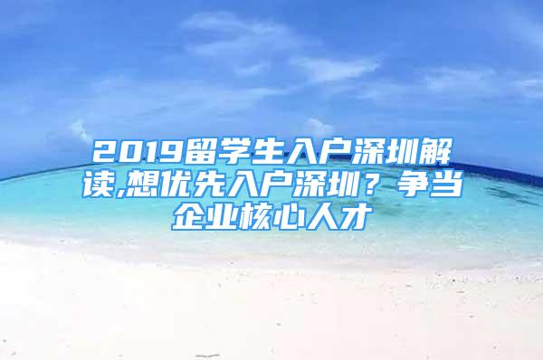 2019留學(xué)生入戶深圳解讀,想優(yōu)先入戶深圳？爭(zhēng)當(dāng)企業(yè)核心人才