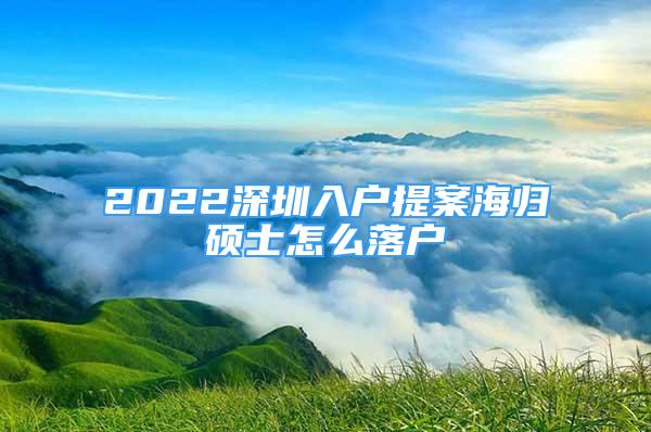 2022深圳入戶提案海歸碩士怎么落戶