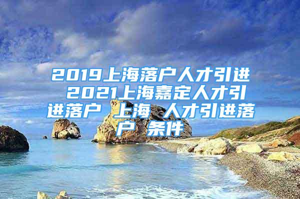 2019上海落戶人才引進(jìn) 2021上海嘉定人才引進(jìn)落戶 上海 人才引進(jìn)落戶 條件