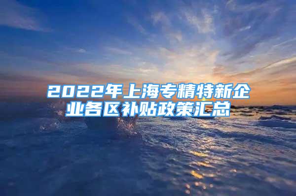 2022年上海專精特新企業(yè)各區(qū)補貼政策匯總