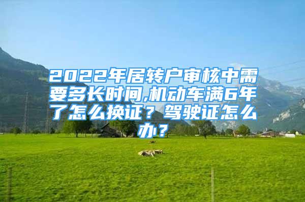 2022年居轉(zhuǎn)戶審核中需要多長(zhǎng)時(shí)間,機(jī)動(dòng)車滿6年了怎么換證？駕駛證怎么辦？