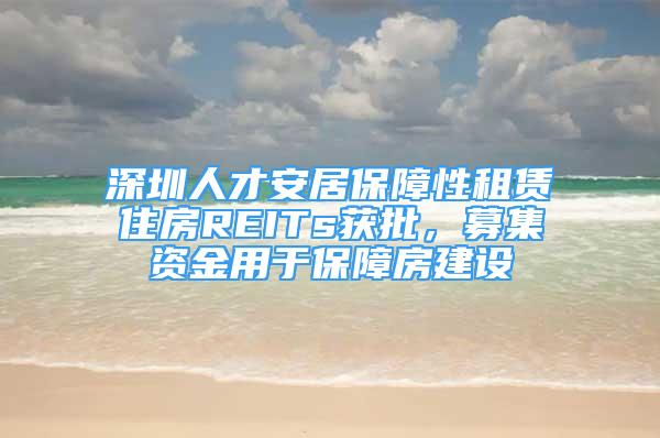 深圳人才安居保障性租賃住房REITs獲批，募集資金用于保障房建設(shè)