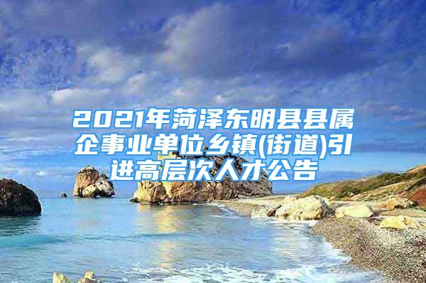 2021年菏澤東明縣縣屬企事業(yè)單位鄉(xiāng)鎮(zhèn)(街道)引進(jìn)高層次人才公告