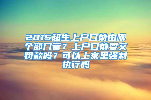 2015超生上戶口前由哪個(gè)部門(mén)管？上戶口前要交罰款嗎？可以上家里強(qiáng)制執(zhí)行嗎