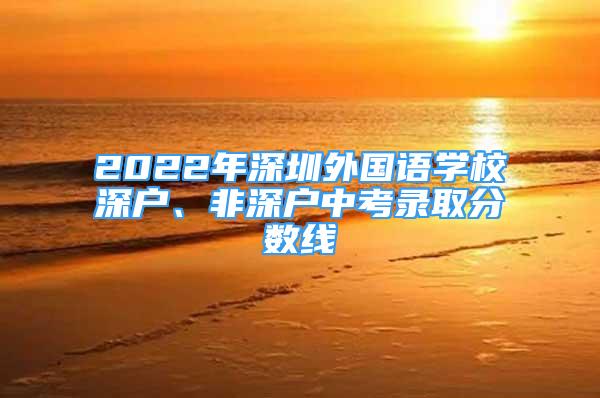 2022年深圳外國(guó)語(yǔ)學(xué)校深戶、非深戶中考錄取分?jǐn)?shù)線