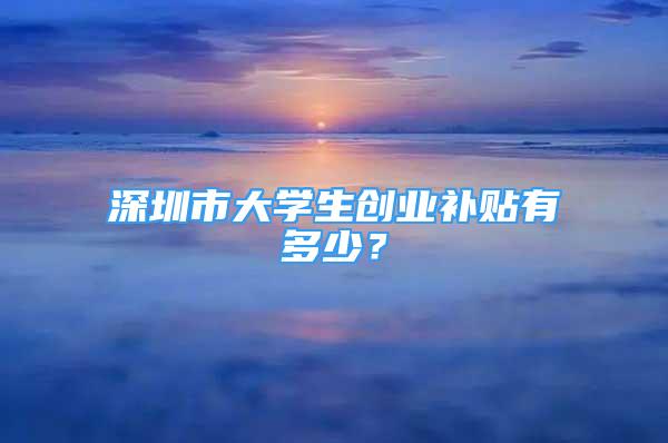 深圳市大學(xué)生創(chuàng)業(yè)補(bǔ)貼有多少？