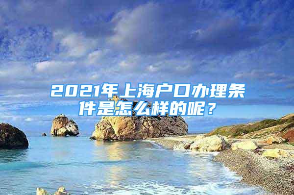 2021年上海戶口辦理條件是怎么樣的呢？