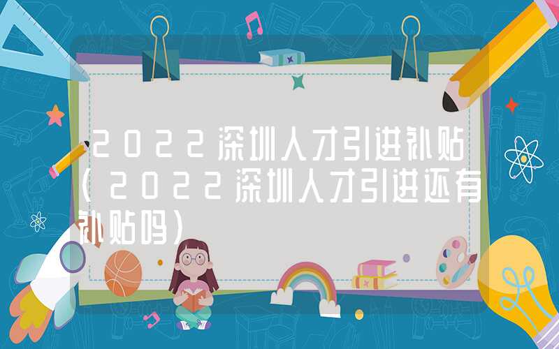 2022深圳人才引進補貼(2022深圳人才引進還有補貼嗎)