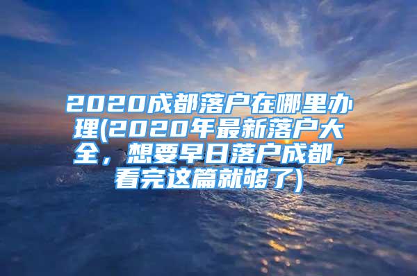 2020成都落戶在哪里辦理(2020年最新落戶大全，想要早日落戶成都，看完這篇就夠了)