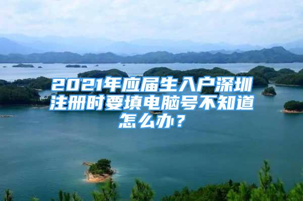 2021年應(yīng)屆生入戶深圳注冊(cè)時(shí)要填電腦號(hào)不知道怎么辦？