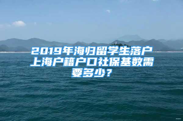 2019年海歸留學(xué)生落戶(hù)上海戶(hù)籍戶(hù)口社保基數(shù)需要多少？