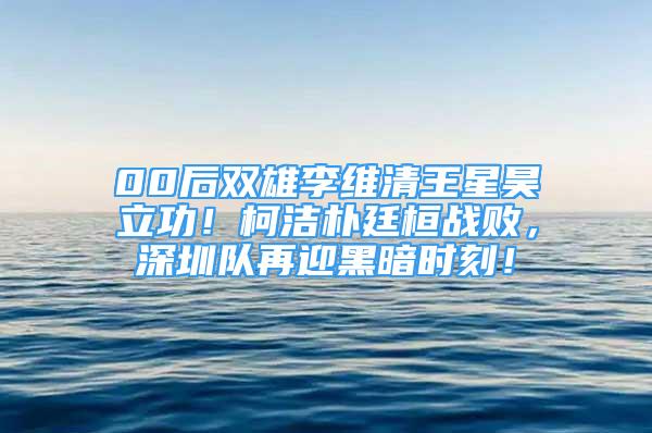 00后雙雄李維清王星昊立功！柯潔樸廷桓戰(zhàn)敗，深圳隊再迎黑暗時刻！