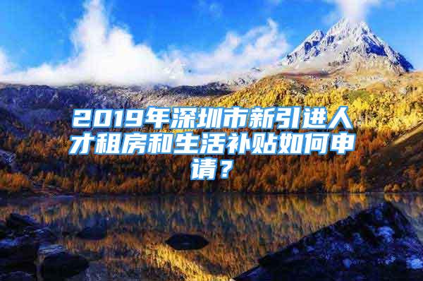 2019年深圳市新引進人才租房和生活補貼如何申請？