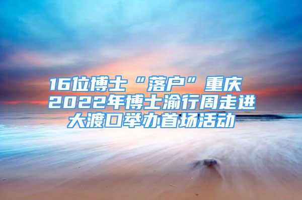 16位博士“落戶”重慶 2022年博士渝行周走進大渡口舉辦首場活動