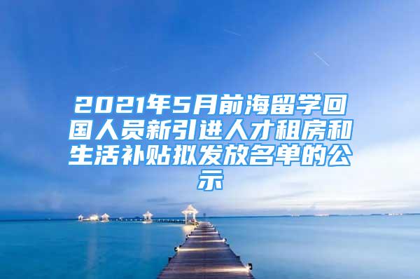 2021年5月前海留學(xué)回國人員新引進(jìn)人才租房和生活補貼擬發(fā)放名單的公示