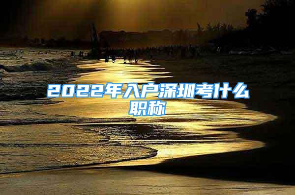 2022年入戶深圳考什么職稱