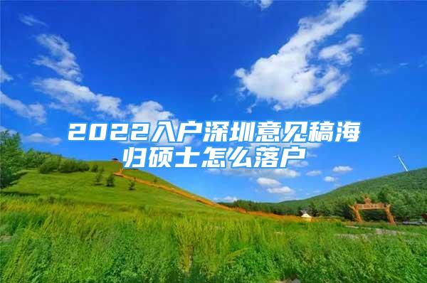 2022入戶深圳意見(jiàn)稿海歸碩士怎么落戶