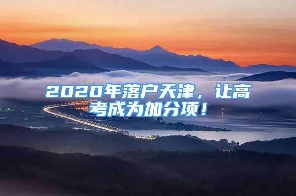 2020年落戶天津，讓高考成為加分項！