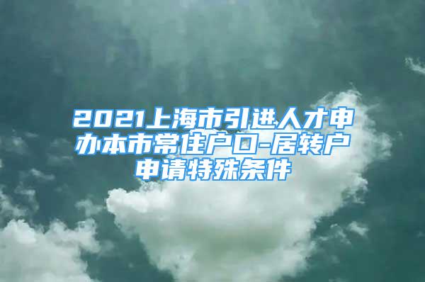 2021上海市引進(jìn)人才申辦本市常住戶口-居轉(zhuǎn)戶申請(qǐng)?zhí)厥鈼l件