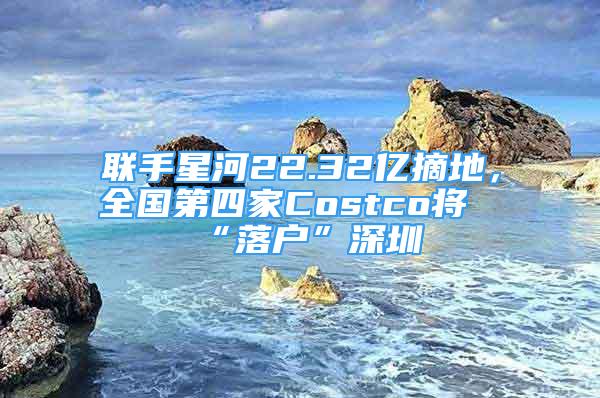 聯(lián)手星河22.32億摘地，全國第四家Costco將“落戶”深圳