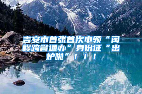 吉安市首張首次申領(lǐng)“閩贛跨省通辦”身份證“出爐啦”?。?！