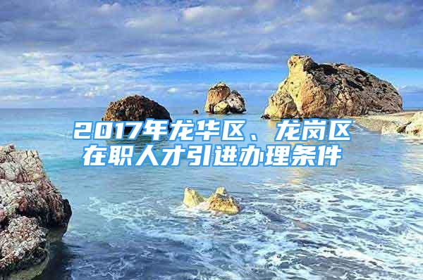 2017年龍華區(qū)、龍崗區(qū)在職人才引進辦理條件