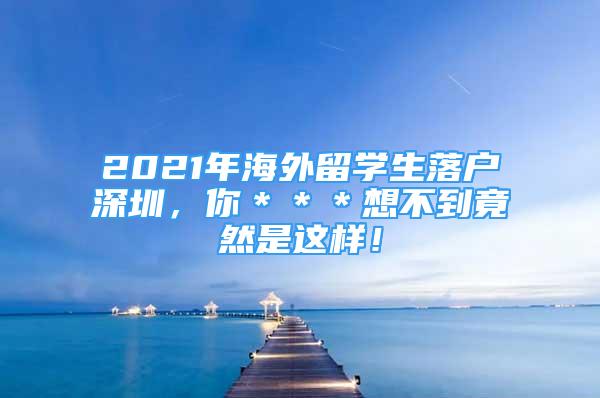 2021年海外留學(xué)生落戶深圳，你＊＊＊想不到竟然是這樣！