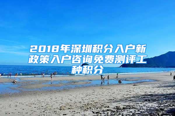 2018年深圳積分入戶新政策入戶咨詢免費(fèi)測(cè)評(píng)工種積分