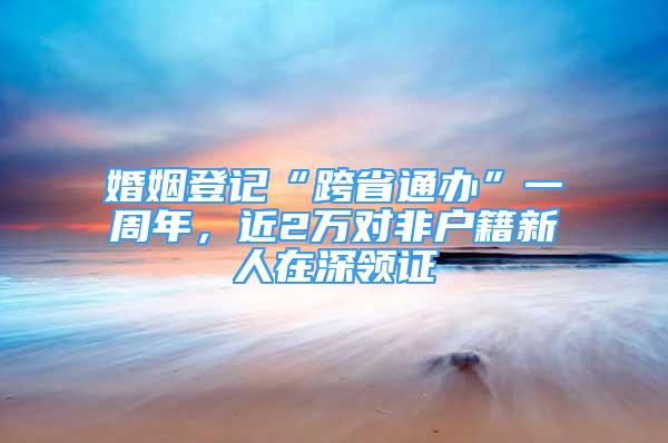 婚姻登記“跨省通辦”一周年，近2萬(wàn)對(duì)非戶籍新人在深領(lǐng)證