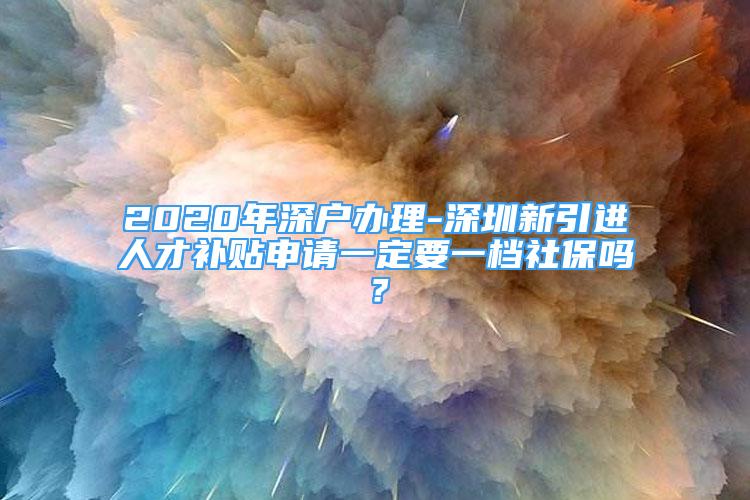 2020年深戶辦理-深圳新引進人才補貼申請一定要一檔社保嗎？