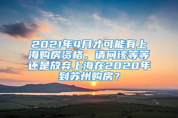 2021年4月才可能有上海購房資格，請(qǐng)問該等等還是放棄上海在2020年到蘇州購房？