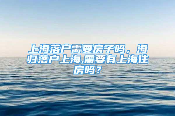 上海落戶需要房子嗎，海歸落戶上海,需要有上海住房嗎？