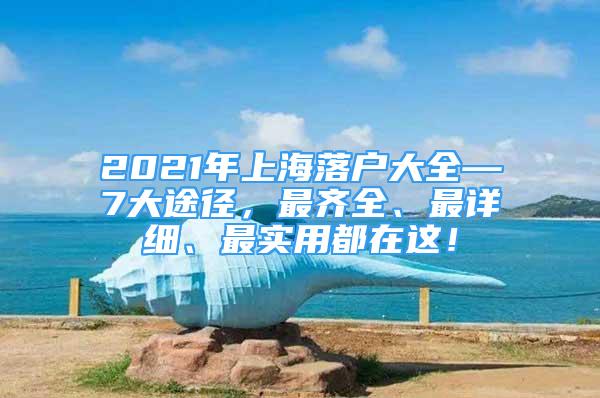 2021年上海落戶大全—7大途徑，最齊全、最詳細(xì)、最實(shí)用都在這！