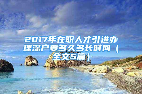 2017年在職人才引進(jìn)辦理深戶要多久多長(zhǎng)時(shí)間（全文5篇）