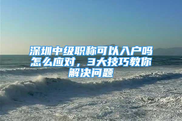 深圳中級職稱可以入戶嗎怎么應(yīng)對，3大技巧教你解決問題