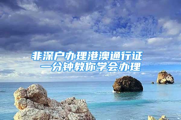 非深戶辦理港澳通行證 一分鐘教你學(xué)會(huì)辦理