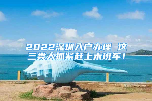 2022深圳入戶辦理 這三類人抓緊趕上末班車！