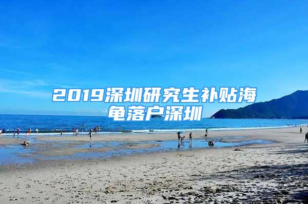 2019深圳研究生補貼海龜落戶深圳