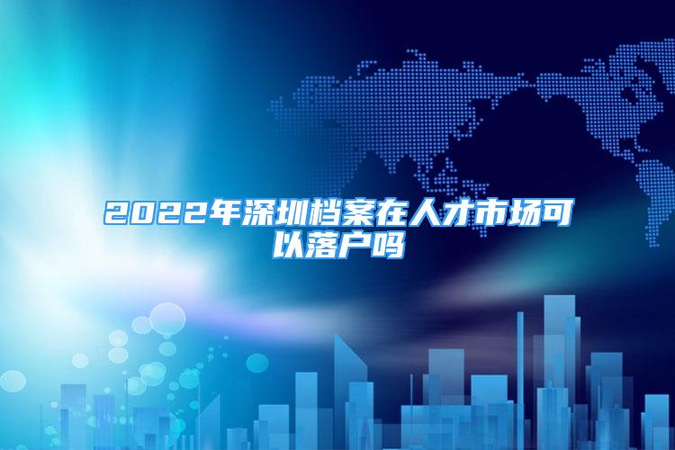 2022年深圳檔案在人才市場可以落戶嗎