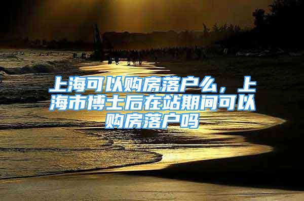 上海可以購房落戶么，上海市博士后在站期間可以購房落戶嗎