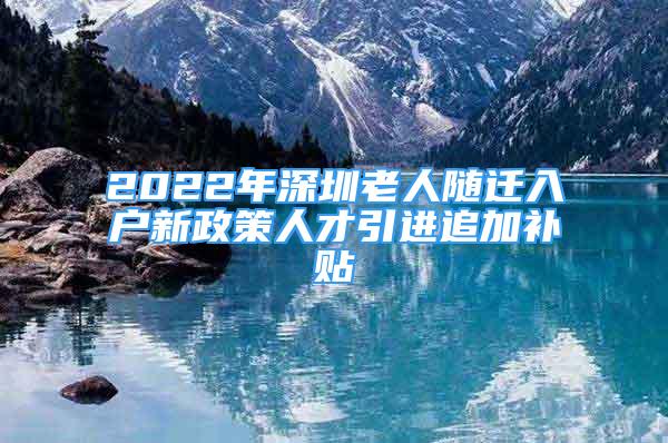 2022年深圳老人隨遷入戶新政策人才引進(jìn)追加補(bǔ)貼