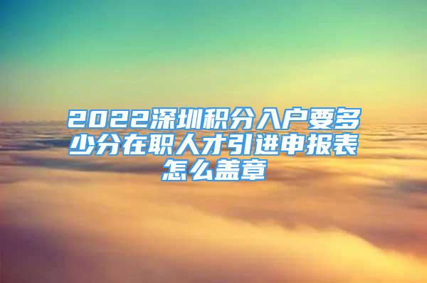 2022深圳積分入戶要多少分在職人才引進申報表怎么蓋章