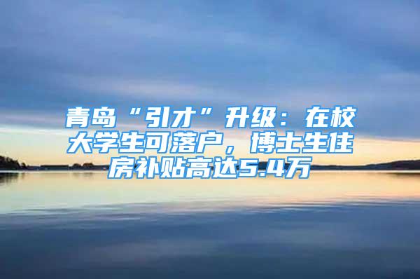 青島“引才”升級：在校大學生可落戶，博士生住房補貼高達5.4萬