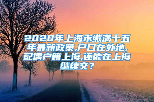 2020年上海未繳滿十五年最新政策,戶口在外地,配偶戶籍上海,還能在上海繼續(xù)交？