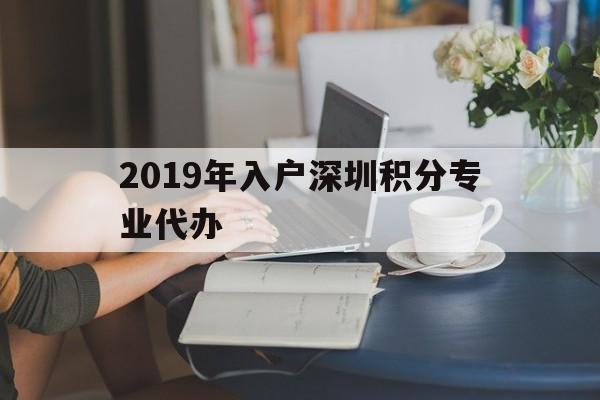 2019年入戶深圳積分專業(yè)代辦(2019年入戶深圳積分專業(yè)代辦公司) 深圳積分入戶