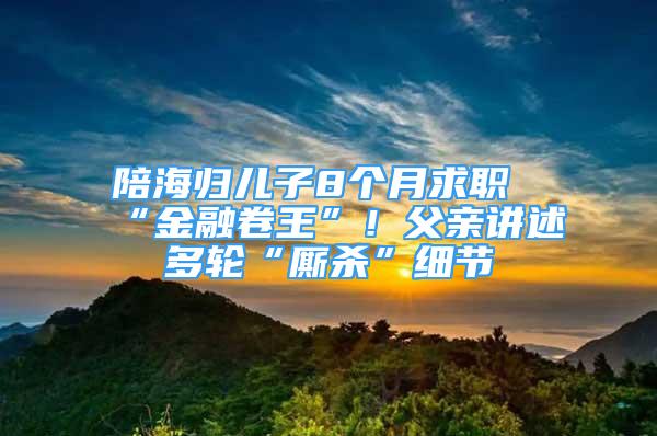 陪海歸兒子8個月求職“金融卷王”！父親講述多輪“廝殺”細節(jié)