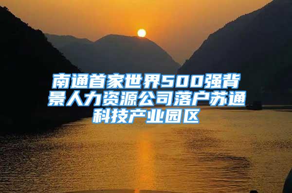 南通首家世界500強(qiáng)背景人力資源公司落戶蘇通科技產(chǎn)業(yè)園區(qū)