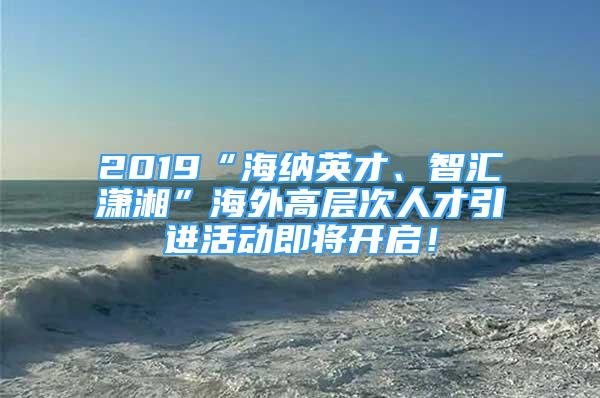 2019“海納英才、智匯瀟湘”海外高層次人才引進(jìn)活動(dòng)即將開(kāi)啟！