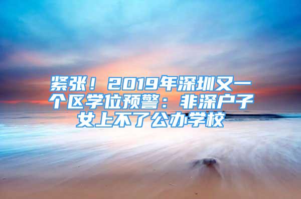 緊張！2019年深圳又一個區(qū)學(xué)位預(yù)警：非深戶子女上不了公辦學(xué)校