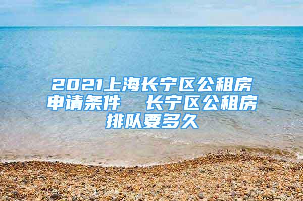 2021上海長寧區(qū)公租房申請條件  長寧區(qū)公租房排隊要多久